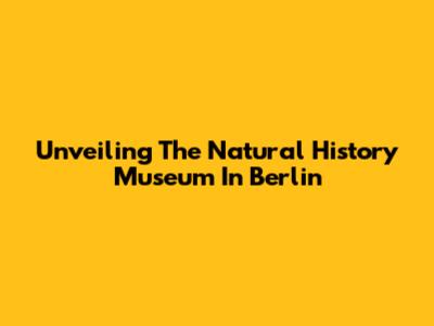 Unveiling The Natural History Museum In Berlin