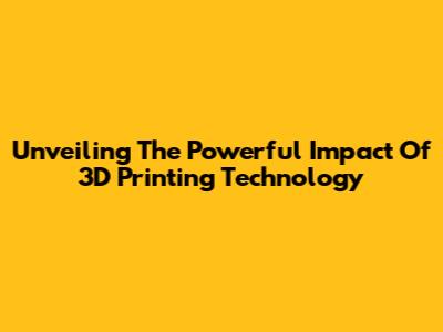 Unveiling The Powerful Impact Of 3D Printing Technology
