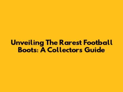 Unveiling The Rarest Football Boots: A Collector's Guide