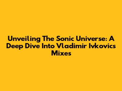Unveiling The Sonic Universe: A Deep Dive Into Vladimir Ivkovic's Mixes