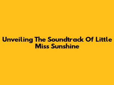 Unveiling The Soundtrack Of 'Little Miss Sunshine'