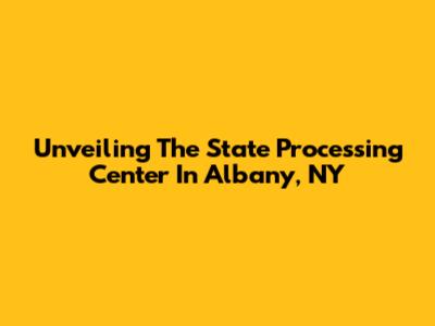 Unveiling The State Processing Center In Albany, NY