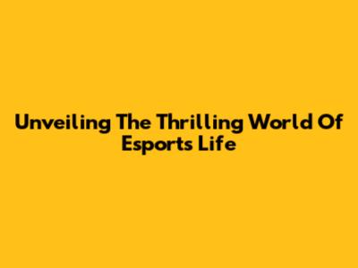 Unveiling The Thrilling World Of Esports Life