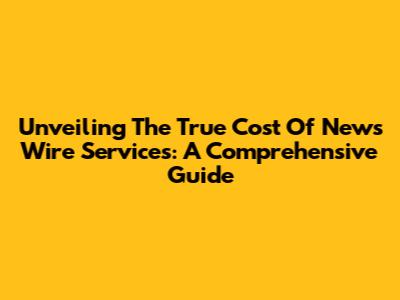 Unveiling The True Cost Of News Wire Services: A Comprehensive Guide