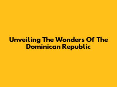 Unveiling The Wonders Of The Dominican Republic