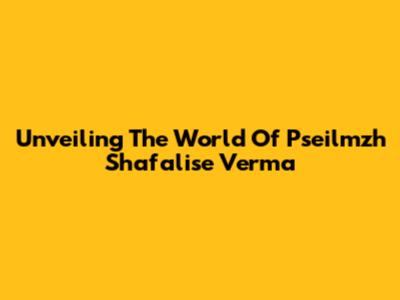 Unveiling The World Of Pseilmzh Shafalise Verma