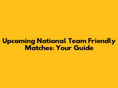 Upcoming National Team Friendly Matches: Your Guide