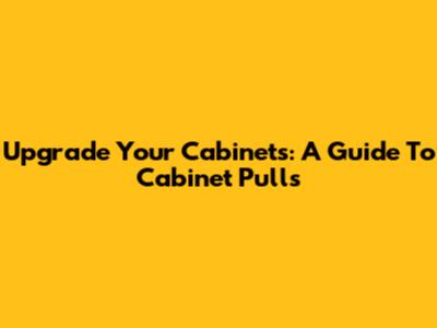 Upgrade Your Cabinets: A Guide To Cabinet Pulls