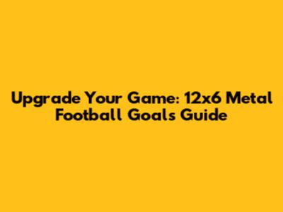 Upgrade Your Game: 12x6 Metal Football Goals Guide
