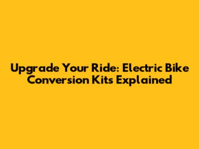 Upgrade Your Ride: Electric Bike Conversion Kits Explained