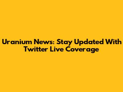 Uranium News: Stay Updated With Twitter Live Coverage