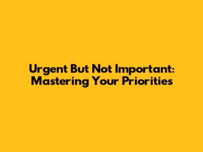 Urgent But Not Important: Mastering Your Priorities