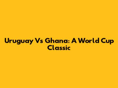 Uruguay Vs Ghana: A World Cup Classic