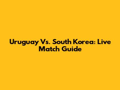 Uruguay Vs. South Korea: Live Match Guide