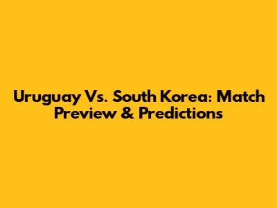 Uruguay Vs. South Korea: Match Preview & Predictions