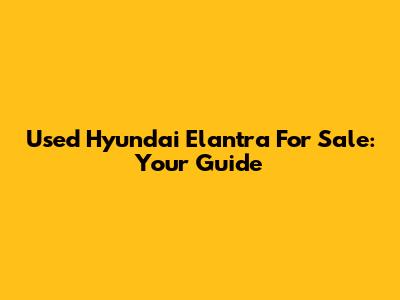 Used Hyundai Elantra For Sale: Your Guide