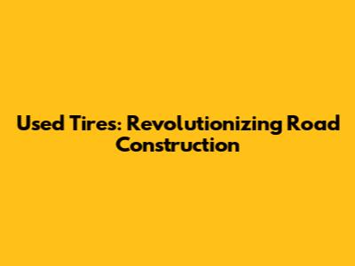 Used Tires: Revolutionizing Road Construction