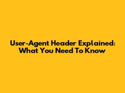 User-Agent Header Explained: What You Need To Know