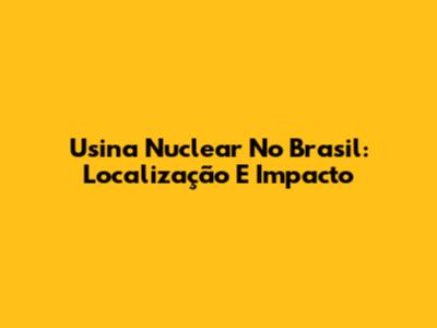 Usina Nuclear No Brasil: Localização E Impacto