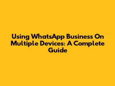 Using WhatsApp Business On Multiple Devices: A Complete Guide