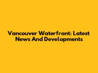 Vancouver Waterfront: Latest News And Developments