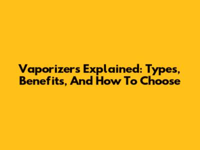 Vaporizers Explained: Types, Benefits, And How To Choose