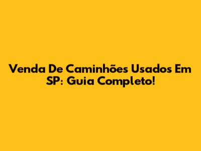 Venda De Caminhões Usados Em SP: Guia Completo!