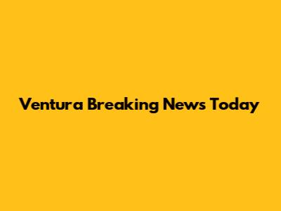 Ventura Breaking News Today