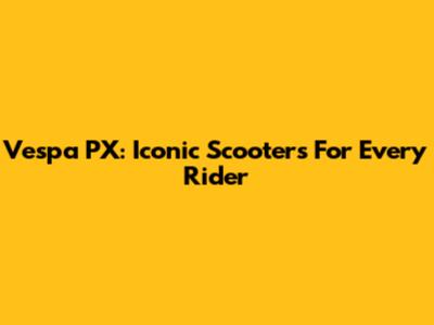 Vespa PX: Iconic Scooters For Every Rider