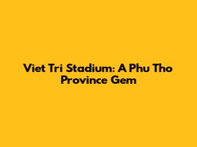 Viet Tri Stadium: A Phu Tho Province Gem