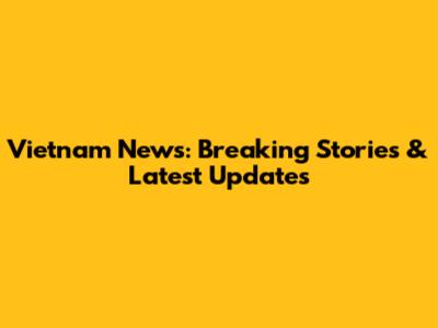 Vietnam News: Breaking Stories & Latest Updates
