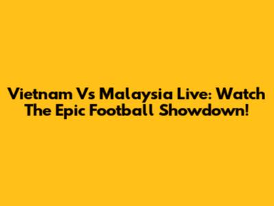 Vietnam Vs Malaysia Live: Watch The Epic Football Showdown!