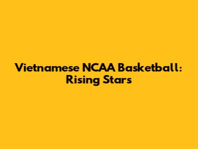 Vietnamese NCAA Basketball: Rising Stars