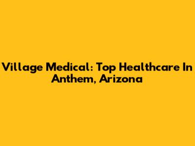 Village Medical: Top Healthcare In Anthem, Arizona