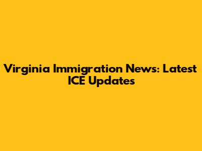 Virginia Immigration News: Latest ICE Updates