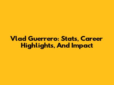 Vlad Guerrero: Stats, Career Highlights, And Impact