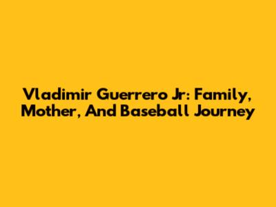 Vladimir Guerrero Jr: Family, Mother, And Baseball Journey