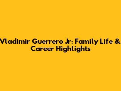 Vladimir Guerrero Jr: Family Life & Career Highlights