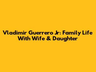 Vladimir Guerrero Jr: Family Life With Wife & Daughter