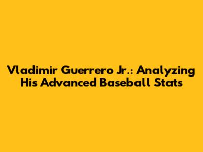 Vladimir Guerrero Jr.: Analyzing His Advanced Baseball Stats