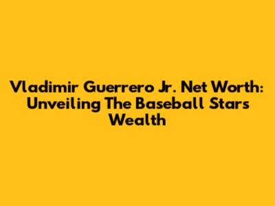 Vladimir Guerrero Jr. Net Worth: Unveiling The Baseball Star's Wealth