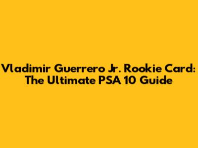 Vladimir Guerrero Jr. Rookie Card: The Ultimate PSA 10 Guide