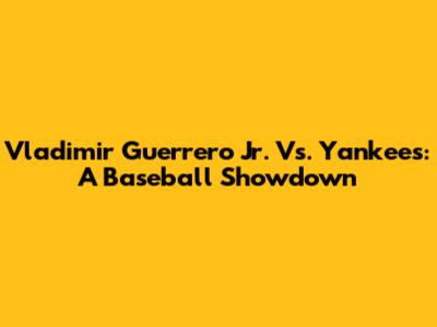 Vladimir Guerrero Jr. Vs. Yankees: A Baseball Showdown