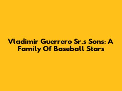 Vladimir Guerrero Sr.'s Sons: A Family Of Baseball Stars