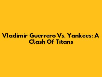 Vladimir Guerrero Vs. Yankees: A Clash Of Titans