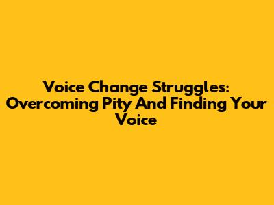 Voice Change Struggles: Overcoming Pity And Finding Your Voice