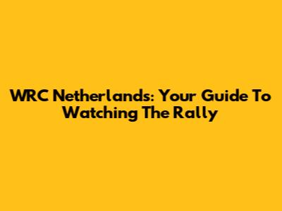 WRC Netherlands: Your Guide To Watching The Rally