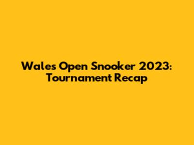 Wales Open Snooker 2023: Tournament Recap