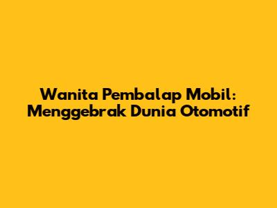Wanita Pembalap Mobil: Menggebrak Dunia Otomotif