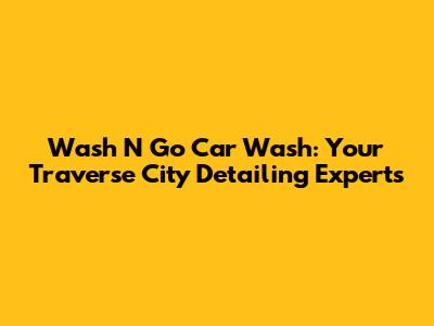 Wash N Go Car Wash: Your Traverse City Detailing Experts